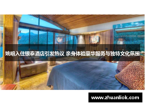 姚明入住银泰酒店引发热议 亲身体验豪华服务与独特文化氛围