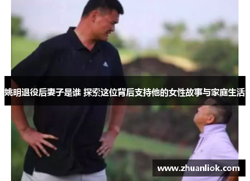 姚明退役后妻子是谁 探索这位背后支持他的女性故事与家庭生活