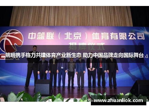 姚明携手格力共建体育产业新生态 助力中国品牌走向国际舞台