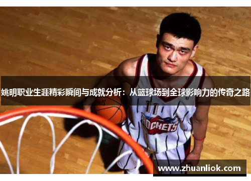 姚明职业生涯精彩瞬间与成就分析：从篮球场到全球影响力的传奇之路